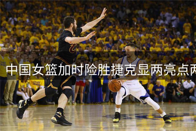 中国女篮加时险胜捷克显两亮点两隐患